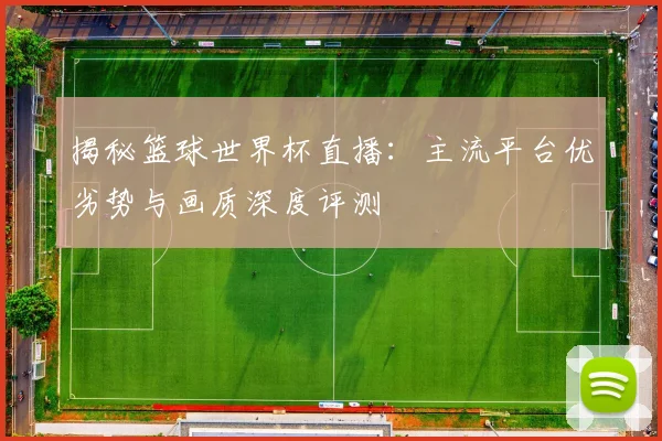 揭秘篮球世界杯直播：主流平台优劣势与画质深度评测